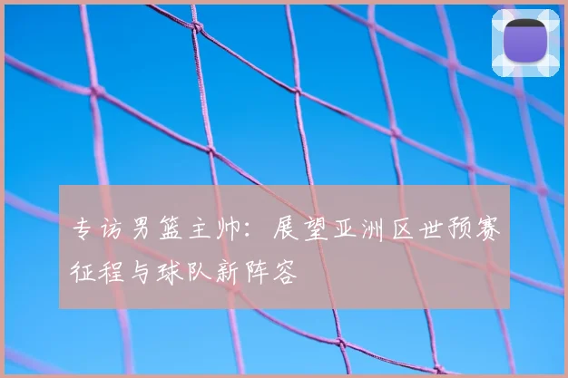 专访男篮主帅：展望亚洲区世预赛征程与球队新阵容