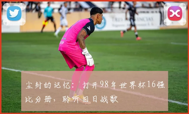 尘封的记忆:打开98年世界杯16强比分册,聆听旧日战歌