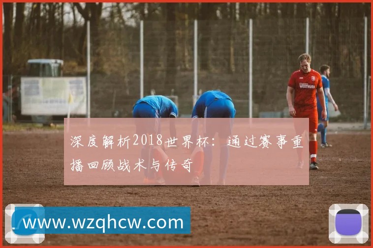 深度解析2018世界杯:通过赛事重播回顾战术与传奇